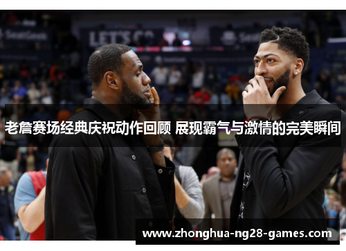 老詹赛场经典庆祝动作回顾 展现霸气与激情的完美瞬间 老詹赛场经典庆祝动作回顾 展现霸气与激情的完美瞬间