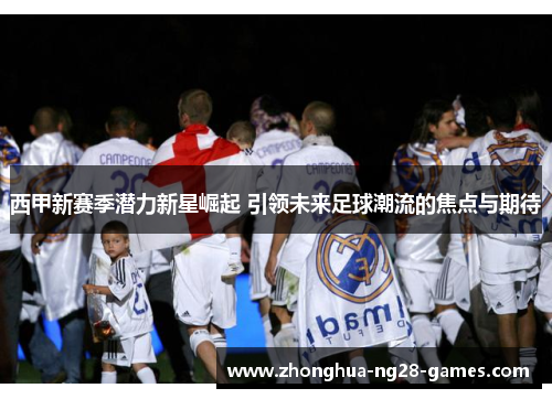 西甲新赛季潜力新星崛起 引领未来足球潮流的焦点与期待