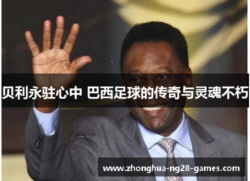贝利永驻心中 巴西足球的传奇与灵魂不朽