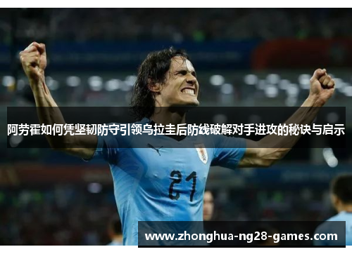 阿劳霍如何凭坚韧防守引领乌拉圭后防线破解对手进攻的秘诀与启示