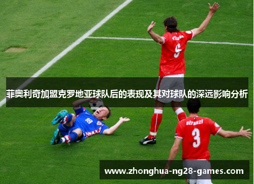 菲奥利奇加盟克罗地亚球队后的表现及其对球队的深远影响分析