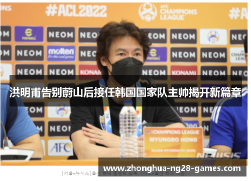 洪明甫告别蔚山后接任韩国国家队主帅揭开新篇章 洪明甫告别蔚山后接任韩国国家队主帅揭开新篇章