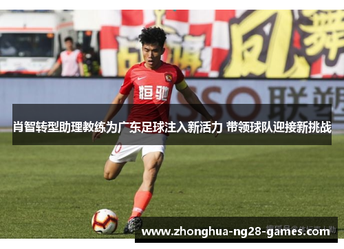 肖智转型助理教练为广东足球注入新活力 带领球队迎接新挑战