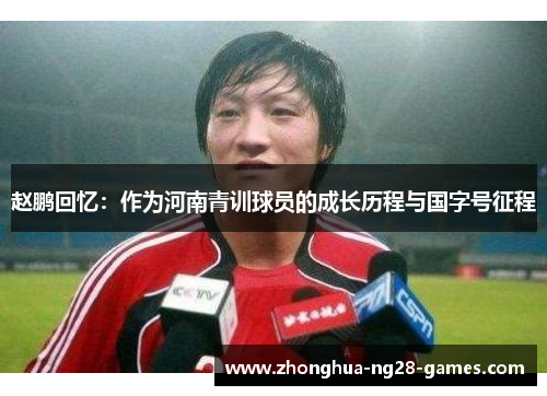 赵鹏回忆：作为河南青训球员的成长历程与国字号征程