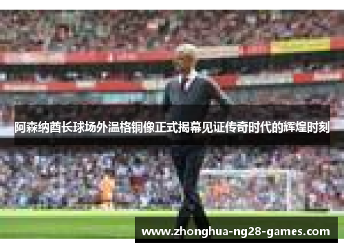 阿森纳酋长球场外温格铜像正式揭幕见证传奇时代的辉煌时刻
