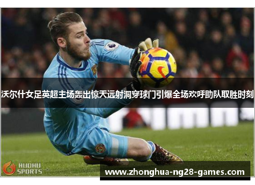 沃尔什女足英超主场轰出惊天远射洞穿球门引爆全场欢呼助队取胜时刻 沃尔什女足英超主场轰出惊天远射洞穿球门引爆全场欢呼助队取胜时刻